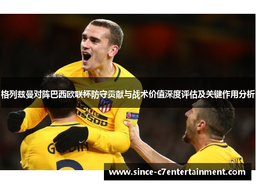 格列兹曼对阵巴西欧联杯防守贡献与战术价值深度评估及关键作用分析