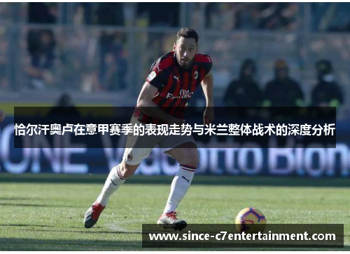 恰尔汗奥卢在意甲赛季的表现走势与米兰整体战术的深度分析
