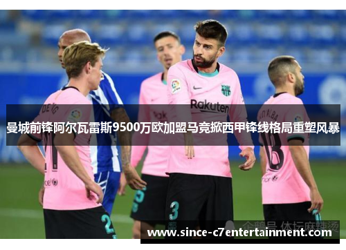 曼城前锋阿尔瓦雷斯9500万欧加盟马竞掀西甲锋线格局重塑风暴