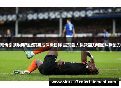 戴奇引领埃弗顿提前完成保级目标 展现强大执教能力和团队凝聚力 戴奇引领埃弗顿提前完成保级目标 展现强大执教能力和团队凝聚力